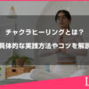 チャクラヒーリングとは？効果や具体的な実践方法やコツを解説します